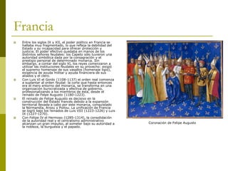 Francia
 Entre los siglos IX y XII, el poder político en Francia se
hallaba muy fragmentado, lo que refleja la debilidad del
Estado y su incapacidad para ofrecer protección y
justicia. El poder efectivo quedaba en manos de los
distintos señores feudales: los Capeto sólo tuvieron una
autoridad simbólica dada por la consagración y el
prestigio personal de determinado monarca. Sin
embargo, a contar del siglo XI, los reyes comenzaron a
utilizar las instituciones feudales en su provecho: exigió
el supremo homenaje de sus vasallos (homenaje ligio),
exigencia de ayuda militar y ayuda financiera de sus
aliados y el clero.
 Con Luis VI el Gordo (1108-1137) el orden real comienza
a suplantar al orden feudal: la corte que hasta entonces
era el mero entorno del monarca, se transforma en una
organización burocratizada y efectiva de gobierno,
profesionalizando a los miembros de ésta, desde el
reinado de Felpe Augusto (1180-1223).
 El reinado de Felipe Augusto es decisivo en la
construcción del Estado francés debido a la expansión
territorial llevada a cabo por este monarca, conquistado
la Normandía, Anjou y Poitou. La unificación de Francia
se logró bajo los reinados de Luis VIII (1223-1226) y Luis
IX (1227-1270).
 Con Felipe IV el Hermoso (1285-1314), la consolidación
de la autoridad real y el centralismo administrativo
alcanzan un gran impulso, al someter bajo su autoridad a
la nobleza, la burguesía y el papado.
Coronación de Felipe Augusto
 