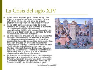 Camilo Bustos Montoya 2009
La Crisis del siglo XIV
 Junto con el impacto de la Guerra de los Cien
Años, entre otros conflictos europeos, Europa
sufrirá los efectos de una serie de graves
problemas que ponen fin a la época medieval.
 Hacia 1250 comienza un periodo de malas
cosechas en Europa, lo que sumado al aumento
de la población provoco hambrunas
generalizadas, debido a la baja en la producción
agrícola y la destrucción de los campos durante
los continuos conflictos europeos.
 La crisis agrícola provocó una caída en las rentas
feudales, lo que llevó a los señores a imponer
medidas que atentaban contra las libertades
personales, llegando a un estado semiservil. Esta
situación provocó un profundo descontento,
agravado con la carga considerable del impuesto
real (taillie) estallando graves motines en
Flandes (Bélgica), Francia, Inglaterra, Cataluña,
Jutlandia (Dinamarca), Finlandia y Alemania; de
extrema violencia y en la que los soberanos
ahogaron las rebeliones con sangre.
 En Francia, las rebeliones fueron conocidas como
Jacquerie, y si bien tuvieron una breve duración
temporal, lograron alcanzar una gran intensidad
y violencia, dejando una profunda huella en la
conciencia colectiva del campesinado galo.
 