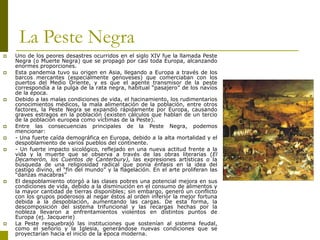 Camilo Bustos Montoya 2009
La Peste Negra
 Uno de los peores desastres ocurridos en el siglo XIV fue la llamada Peste
Negra (o Muerte Negra) que se propagó por casi toda Europa, alcanzando
enormes proporciones.
 Esta pandemia tuvo su origen en Asia, llegando a Europa a través de los
barcos mercantes (especialmente genoveses) que comerciaban con los
puertos del Medio Oriente, y es que el agente transmisor de la peste
correspondía a la pulga de la rata negra, habitual “pasajero” de los navíos
de la época.
 Debido a las malas condiciones de vida, el hacinamiento, los rudimentarios
conocimientos médicos, la mala alimentación de la población, entre otros
factores, la Peste Negra se expandió rápidamente por Europa, causando
graves estragos en la población (existen cálculos que hablan de un tercio
de la población europea como víctimas de la Peste).
 Entre las consecuencias principales de la Peste Negra, podemos
mencionar:
 - Una fuerte caída demográfica en Europa, debido a la alta mortalidad y el
despoblamiento de varios pueblos del continente.
 - Un fuerte impacto sicológico, reflejado en una nueva actitud frente a la
vida y la muerte que se observa a través de las obras literarias (El
Decamerón, los Cuentos de Canterbury), las expresiones artísticas o la
búsqueda de una religiosidad radical que ponía énfasis en la idea del
castigo divino, el “fin del mundo” y la flagelación. En el arte proliferan las
“danzas macabras”
 El despoblamiento otorgó a las clases pobres una potencial mejora en sus
condiciones de vida, debido a la disminución en el consumo de alimentos y
la mayor cantidad de tierras disponibles; sin embargo, generó un conflicto
con los grupos poderosos al negar éstos al orden inferior la mejor fortuna
debida a la despoblación, aumentando las cargas. De esta forma, la
descomposición del sistema trifuncional y las recargas hechas por la
nobleza llevaron a enfrentamientos violentos en distintos puntos de
Europa (ej. Jacquerie)
 La Peste resquebrajó las instituciones que sostenían al sistema feudal,
como el señorío y la Iglesia, generándose nuevas condiciones que se
proyectarían hacia el inicio de la época moderna.
 