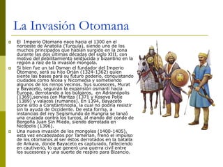 La Invasión Otomana
 El Imperio Otomano nace hacia el 1300 en el
noroeste de Anatolia (Turquía), siendo uno de los
muchos principados que habían surgido en la zona
durante las dos últimas décadas del siglo XIII, con
motivo del debilitamiento seldjúcida y bizantino en la
región a raíz de la invasión mongola.
 Si bien fue un tal Osman el fundador del Imperio
Otomano, será su hijo Orján (1324-1362) quien
siente las bases para su futuro poderío, conquistando
ciudades como Nicea y Nicomedia y sometiendo
algunos de los reinos vecinos. Sus sucesores, Murat
y Bayaceto, seguirán la expansión osmanlí hacia
Europa, derrotando a los búlgaros, en Adrianópolis
(1369),servios (en Maritza (1371 y Kosovo Polje
(1389) y valacos (rumanos). En 1394, Bayaceto
pone sitio a Constantinopla, la cual no podría resistir
sin la ayuda de Occidente. De esta forma, a
instancias del rey Segismundo de Hungría se lanzó
una cruzada contra los turcos, al mando del conde de
Borgoña Juan Sin Miedo, siendo derrotada en
Nicópolis (1396).
 Una nueva invasión de los mongoles (1400-1405),
esta vez encabezados por Tamerlan, frenó el impulso
de los otomanos al ser éstos derrotados en la batalla
de Ankara, donde Bayaceto es capturado, falleciendo
en cautiverio, lo que generó una guerra civil entre
los sucesores y una suerte de respiro para Bizancio.
 