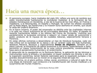 Camilo Bustos Montoya 2009
Hacia una nueva época…
 El panorama europeo, hacia mediados del siglo XIV, refleja una serie de cambios que
están transformando fuertemente la civilización medieval. A la formación de los
estados monárquicos en Occidente, a raíz de la Guerra de los Cien Años, en Francia e
Inglaterra; o la Reconquista, en España y Portugal. Se suman los efectos causados
por la Peste Negra, las hambrunas y la invasión turco otomana en oriente, que causó
la caída del Imperio Bizantino.
 En el Sacro Imperio, el poder del emperador se debilita ante las rivalidades internas
y la cada vez mayor autonomía de los principados alemanes. En Italia, el papado se
resiente fuertemente debido a los efectos del Cisma de Occidente, mientras que
paralelamente la burguesía comienza a adquirir un mayor grado de autonomita y
poder, producto de la riqueza de las ciudades italianas, especialmente Venecia y
Florencia.
 En estas últimas comienza a desarrollarse un tipo de literatura burguesa, cada vez
más crítica con la sociedad de su época y de un carácter cada vez más humanista,
destacan Petrarca, Bocaccio y especialmente Dante de Alighieri. También en el
plano cultural, la emigración de sabios bizantinos a Occidente, especialmente a Italia,
permitiría un mayor conocimiento de la vieja cultura grecolatina, constituyendo la
base para el pensamiento humanista y el renacimiento.
 El desarrollo de la navegación en la Península Ibérica, la aplicación de las técnicas e
instrumentos como la brújula y el astrolabio, el mayor contacto con Oriente a raíz de
la expansión económica, serian factores esenciales para la expansión europea y los
grandes descubrimientos que se inician en la segunda mitad del siglo XV.
 De esta forma, en el plano político, militar, social, económico y cultural el siglo XV es
una etapa de transición que conducirá a la transformación del mundo medieval y al
surgimiento del mundo moderno…
 