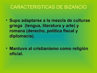 CARACTERISTICAS DE BIZANCIO Supo adaptarse a la mezcla de culturas griega  (lengua, literatura y arte) y romana (derecho, política fiscal y diplomacia). Mantuvo al cristianismo como religión oficial. 