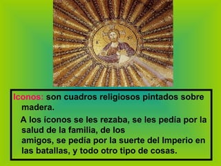 Iconos:   son cuadros religiosos pintados sobre madera. A los íconos se les rezaba, se les pedía por la salud de la familia, de los amigos, se pedía por la suerte del Imperio en las batallas, y todo otro tipo de cosas. 