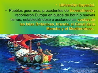 Ubicación Espacial. Pueblos guerreros, procedentes de  Escandinavia ,  recorrieron Europa en busca de botín o nuevas tierras, estableciéndose o asolando las  costas de las Islas Británicas, Irlanda, el Canal de la Mancha y el Mediterráneo.   