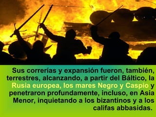 Sus correrías y expansión fueron, también, terrestres, alcanzando, a partir del Báltico, la  Rusia europea, los mares Negro y Caspio  y penetraron profundamente, incluso, en Asia Menor, inquietando a los bizantinos y a los califas abbasidas.   
