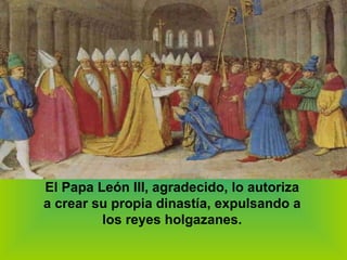 El Papa León III, agradecido, lo autoriza a crear su propia dinastía, expulsando a los reyes holgazanes. 