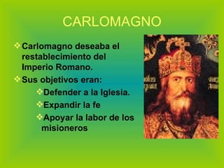 CARLOMAGNO Carlomagno deseaba el restablecimiento del Imperio Romano.  Sus objetivos eran: Defender a la Iglesia. Expandir la fe  Apoyar la labor de los misioneros 