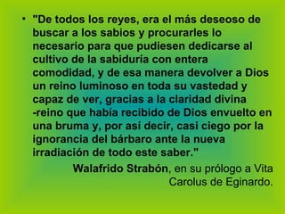 "De todos los reyes, era el más deseoso de buscar a los sabios y procurarles lo necesario para que pudiesen dedicarse al cultivo de la sabiduría con entera comodidad, y de esa manera devolver a Dios un reino luminoso en toda su vastedad y capaz de ver, gracias a la claridad divina -reino que había recibido de Dios envuelto en una bruma y, por así decir, casi ciego por la ignorancia del bárbaro ante la nueva irradiación de todo este saber."   Walafrido Strabón , en su prólogo a Vita Carolus de Eginardo. 
