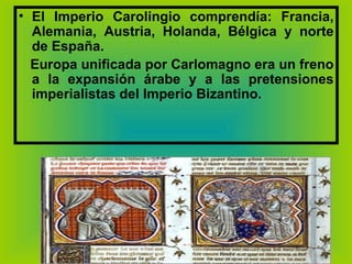 El Imperio Carolingio comprendía: Francia, Alemania, Austria, Holanda, Bélgica y norte de España.  Europa unificada por Carlomagno era un freno a la expansión árabe y a las pretensiones imperialistas del Imperio Bizantino. 