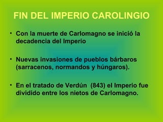 FIN DEL IMPERIO CAROLINGIO Con la muerte de Carlomagno se inició la decadencia del Imperio Nuevas invasiones de pueblos bárbaros (sarracenos, normandos y húngaros). En el tratado de Verdún  (843) el Imperio fue dividido entre los nietos de Carlomagno. 
