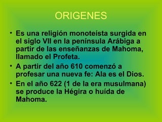 ORIGENES Es una religión monoteísta surgida en el siglo VII en la península Arábiga a partir de las enseñanzas de Mahoma, llamado el Profeta. A partir del año 610 comenzó a profesar una nueva fe: Ala es el Dios. En el año 622 (1 de la era musulmana) se produce la Hégira o huída de Mahoma. 