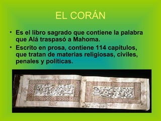 EL CORÁN Es el libro sagrado que contiene la palabra que Alá traspasó a Mahoma. Escrito en prosa, contiene 114 capítulos, que tratan de materias religiosas, civiles, penales y políticas. 