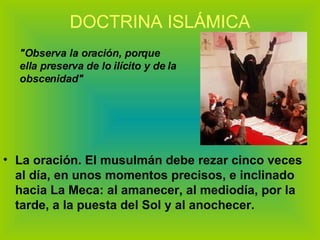 DOCTRINA ISLÁMICA La oración. El musulmán debe rezar cinco veces al día, en unos momentos precisos, e inclinado hacia La Meca: al amanecer, al mediodía, por la tarde, a la puesta del Sol y al anochecer.  "Observa la oración, porque ella preserva de lo ilícito y de la obscenidad" 