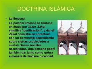 DOCTRINA ISLÁMICA La limosna.  La palabra limosna se traduce en árabe por  Zakat .  Zakat  significa "purificación", y dar el  Zakat  consistía en contribuir con un porcentaje especificado sobre ciertas propiedades a ciertas clases sociales necesitadas. Una persona podrá también dar tanto como quiera a manera de limosna o caridad. 