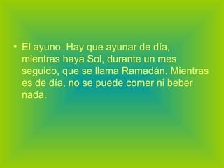 El ayuno. Hay que ayunar de día, mientras haya Sol, durante un mes seguido, que se llama Ramadán. Mientras es de día, no se puede comer ni beber nada. 