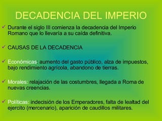 DECADENCIA DEL IMPERIO Durante el siglo III comienza la decadencia del Imperio Romano que lo llevaría a su caída definitiva.  CAUSAS DE LA DECADENCIA Económicas : aumento del gasto público, alza de impuestos, bajo rendimiento agrícola, abandono de tierras. Morales:  relajación de las costumbres, llegada a Roma de nuevas creencias. Políticas:  indecisión de los Emperadores, falta de lealtad del ejercito (mercenario), aparición de caudillos militares. 
