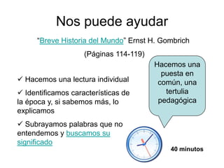Nos puede ayudar
“Breve Historia del Mundo” Ernst H. Gombrich
(Páginas 114-119)

 Hacemos una lectura individual
 Identificamos características de
la época y, si sabemos más, lo
explicamos

Hacemos una
puesta en
común, una
tertulia
pedagógica

 Subrayamos palabras que no
entendemos y buscamos su
significado
40 minutos

 