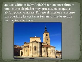 49. Los edificios ROMÁNICOS tenían poca altura y
unos muros de piedra muy gruesos, en los que se
abrían pocas ventanas. Por eso el interior era oscuro.
Las puertas y las ventanas tenían forma de arco de
media circunferencia
 