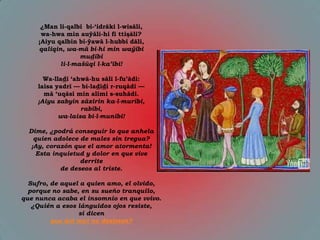 ¿Man li-qalbī bi-„idrāki l-wisāli,
      wa-hwa min auŷāli-hi fī ttişāli?
     ¡Aiyu qalbin bi-ŷawà l-hubbi dāli,
     qaliqin, wa-mā bi-hi min waŷībi
                   mudībi
            li-l-mašūqi l-ka’ībi!

      Wa-lladī „ahwā-hu sālī l-fu‟ādi:
    laisa yadrī — bi-ladīdi r-ruqādi —
      mā „uqāsī min alīmi s-suhādi.
    ¡Aiyu zabyin zāzirin ka-l-murībi,
                  rabībi,
           wa-laisa bi-l-munībi!

  Dime, ¿podrá conseguir lo que anhela
    quien adolece de males sin tregua?
   ¡Ay, corazón que el amor atormenta!
     Esta inquietud y dolor en que vive
                  derrite
            de deseos al triste.

  Sufro, de aquel a quien amo, el olvido,
  porque no sabe, en su sueño tranquilo,
que nunca acaba el insomnio en que vvivo.
   ¿Quién a esos lánguidos ojos resiste,
                 si dicen
         que del mal no desisten?
 