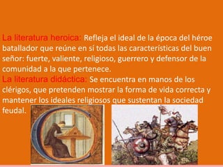 La literatura heroica: Refleja el ideal de la época del héroe
batallador que reúne en sí todas las características del buen
señor: fuerte, valiente, religioso, guerrero y defensor de la
comunidad a la que pertenece.
La literatura didáctica: Se encuentra en manos de los
clérigos, que pretenden mostrar la forma de vida correcta y
mantener los ideales religiosos que sustentan la sociedad
feudal.
 