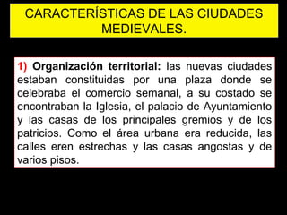 CARACTERÍSTICAS DE LAS CIUDADES
MEDIEVALES.
1) Organización territorial: las nuevas ciudades
estaban constituidas por una plaza donde se
celebraba el comercio semanal, a su costado se
encontraban la Iglesia, el palacio de Ayuntamiento
y las casas de los principales gremios y de los
patricios. Como el área urbana era reducida, las
calles eren estrechas y las casas angostas y de
varios pisos.
 