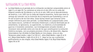 NAVEGACION DE LA EDAD MEDIA
 La Edad Media es el periodo de la civilización occidental comprendido entre el
siglo V y el siglo XV. Su comienzo se sitúa en el año 476 con la caída del
Imperio romano de Occidente y su fin en el año 1492 con el descubrimiento
de América, o en 1453 con la caída del Imperio bizantino, fecha que tiene la
ventaja de coincidir con la invención de la imprenta por Gutenberg y con el
fin de la Guerra de los Cien Años. Estas fechas tienen que tomarse como
simple referencia para este periodo. La Edad Media se a popularizado como
una época oscura, sumida en retroceso intelectual y cultural dominado por el
aislamiento, la ignorancia, la superstición, la violencia y la brutalidad de
guerras e invasiones constantes. Las investigaciones actuales tienden, a
reconocer este periodo como uno mas de los que constituyeron la evolución
histórica europea, con sus propios procesos críticos y de desarrollo. Algunos
historiadores han dividido la Edad Media en tres etapas, otros en dos.
Temprana edad media ( siglo V al VIII d.C .)Alta Edad Media ( siglo IX al XI
d.C.)Baja Edad Media ( siglo XII al XV d. C. )Aquí se las voy a presentar
gráficamente en dos etapas: Alta Edad Media siglos V AL Baja Edad Media
siglos XII al XV
 
