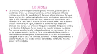 LAS CRUZADAS
 Las cruzadas, fueron expediciones religiosas y militares, para recuperar el
sepulcro de Cristo. Las cruzadas fueron una serie de campañas militares
religiosas a petición del papa Urbano II, llamando a los cristianos de Europa a
formar un ejercito y luchar contra los invasores, que tuvieron lugar entre los
siglos XI y XII, contra los turcos relucidas y sarracenos o musulmanes, para
reconquistar la Tierra Santa. Hubo un total de ocho cruzadas, pero el espíritu
cruzado continuaría por siglos, hasta que el islamismo dejo de ser una
amenaza para Europa. Las Cruzadas Desigualdad Social La desigualdad social y
el predominio de la Iglesia fueron otras de las características de esa época.
Este sistema feudal se basaba en la explotación de los campesinos ( siervos )
por los señores feudales ( nobles ). Entre estos nobles había tanto señores
feudales laicos como religiosos. El campesino no era dueño de la tierra que
trabajaba, ni de su casa, sus animales, su comida , ni nada, todo pertenecía a
su señor feudal. Su vida estaba lleno de penalidades, hambrunas, miserias,
pestes y enfermedades.
 