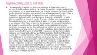 MONARQUIAS FEUDALES DE LA EDAD MEDIA
 Las monarquías feudales son las monarquías que se desarrollaron en el
periodo de la Plena Edad Media en la Europa Occidental, caracterizadas por la
imposición de monarquías hereditarias patrimonial izadas en fuertes dinastías
en el espacio de los reinos que surgen frente a los poderes universales (Papa y
Emperador) y como cúspide de las relaciones de vasallaje propias del
feudalismo. Su localización en el tiempo se sitúa entre el siglo XI y el siglo
XIII. La coincidencia temporal con las Cruzadas y la fase más expansiva de la
Reconquista aumentó el protagonismo de estos reyes, que utilizaron estos
procesos para volcar hacia el exterior la necesidad intrínseca del feudalismo
por la guerra. A veces se han caracterizado como precoces monarquías
nacionales (concepto que no debe utilizarse de una forma anacrónica, puesto
que las naciones, tal y como se entenderán en la Edad Contemporánea no se
habían formado).1 Después de años 1000 ya se puede dar por terminada la
época de las Invasiones bárbaras, que habían supuesto desde la Antigüedad
tardía. Con el asentamiento de vikingos al norte, húngaros y eslavos al este y
el retroceso de la presencia musulmana en el sur de Europa, las distintas
zonas del mapa europeo empiezan a dibujar identidades, nunca del todo
coherentes, sobre todo desde el punto de vista religioso y a veces también
étnico y lingüístico (empiezan a aparecer manifestaciones literarias de las
lenguas romances). Las monarquías feudales no son una manifestación
política de esas confusas identidades, puesto que las confusas y cambiantes
fronteras políticas y el concepto más patrimonial y dinástico que nacional de
la monarquía lo hacen imposible.
 