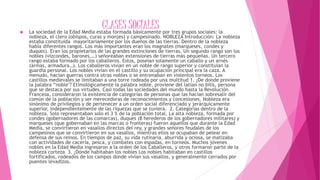 CLASES SOCIALES La sociedad de la Edad Media estaba formada básicamente por tres grupos sociales: la
nobleza, el clero (obispos, curas y monjes) y campesinado. NOBLEZA Introducción: La nobleza
estaba constituida mayoritariamente por los dueños de las tierras. Dentro de la nobleza
había diferentes rangos. Los más importantes eran los magnates (marqueses, condes y
duques). Eran los propietarios de las grandes extinciones de tierras. Un segundo rango son los
nobles (vizcondes, barones,…) señoreaban extensiones de tierras más pequeñas. Un tercero
rango estaba formado por los caballeros. Estos, poseían solamente un caballo y un arnés
(armas, armadura…). Los caballeros vivían en un noble de rango superior y constituían la
guardia personal. Los nobles vivían en el castillo y su ocupación principal era la caza. A
menudo, hacían guerras contra otras nobles o se entrenaban en violentos torneos. Los
castillos medievales se limitaban a una torre rodeada por una multitud 1. ¿De donde proviene
la palabra “noble"? Etimológicamente la palabra noble, proviene del latían no bilis, persona
que se destaca por sus virtudes. Casi todas las sociedades del mundo hasta la Revolución
Francesa, consideraron la existencia de categorías de personas que las hacían sobresalir del
común de la población y ser merecedoras de reconocimientos y concesiones. Nobleza era
sinónimo de privilegios y de pertenecer a un orden social diferenciado y jerárquicamente
superior, independientemente de las riquezas que se tuviera. 2. Categorías dentro de la
nobleza. Solo representaban solo el 3 % de la población total. La alta nobleza, formada por
condes (gobernadores de las comarcas), duques (8 herederos de los gobernadores militares) y
marqueses (que gobernaban en las marcas o fronteras) fueron aquellos que durante la Edad
Media, se convirtieron en vasallos directos del rey, y grandes señores feudales de los
campesinos que se convirtieron en sus vasallos, mientras ellos se ocupaban de pelear en
defensa de sus reinos. En tiempos de paz, su vida rutinaria, aburrida y ociosa, se matizaba
con actividades de cacería, pesca, y combates con espadas, en torneos. Muchos jóvenes
nobles en la Edad Media ingresaron a la orden de los Caballeros, y otros formaron parte de la
nobleza corteza 3. ¿Dónde habitaban los nobles Los nobles habitaban en castillos
fortificados, rodeados de los campos donde vivían sus vasallos, y generalmente cerrados por
puentes levadizos.
 