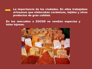 La importancia de las ciudades. En ellas trabajaban artesanos que elaboraban cerámicas, tejidos y otros productos de gran calidad.En los mercados o ZOCOS se vendían especias y telas lujosas.