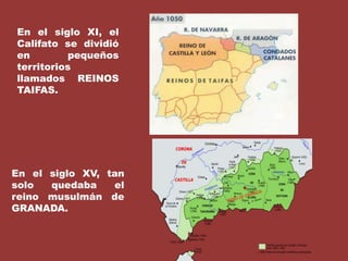 En el siglo XI, el Califato se dividió en pequeños territorios llamados REINOS TAIFAS.En el siglo XV, tan solo quedaba el reino musulmán de GRANADA.