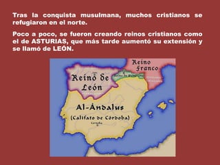 Tras la conquista musulmana, muchos cristianos se refugiaron en el norte.Poco a poco, se fueron creando reinos cristianos como el de ASTURIAS, que más tarde aumentó su extensión y se llamó de LEÓN.