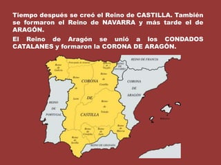 Tiempo después se creó el Reino de CASTILLA. También se formaron el Reino de NAVARRA y más tarde el de ARAGÓN.El Reino de Aragón se unió a los CONDADOS CATALANES y formaron la CORONA DE ARAGÓN.