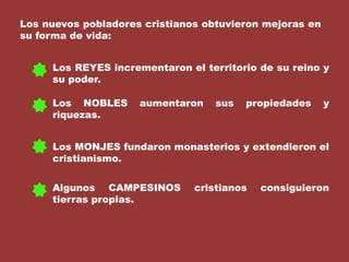 Los nuevos pobladores cristianos obtuvieron mejoras en su forma de vida:Los REYES incrementaron el territorio de su reino y su poder.Los NOBLES aumentaron sus propiedades y riquezas.Los MONJES fundaron monasterios y extendieron el cristianismo.Algunos CAMPESINOS cristianos consiguieron tierras propias.