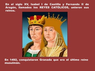 En el siglo XV, Isabel I de Castilla y Fernando II de Aragón, llamados los REYES CATÓLICOS, unieron sus reinos.En 1492, conquistaron Granada que era el último reino musulmán.