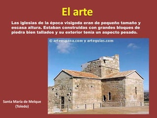 El arteLas iglesias de la época visigoda eran de pequeño tamaño y escasa altura. Estaban construidas con grandes bloques de piedra bien tallados y su exterior tenía un aspecto pesado. Santa María de Melque(Toledo)