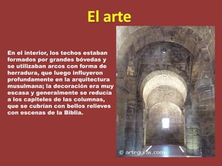 El arteEn el interior, los techos estaban formados por grandes bóvedas y se utilizaban arcos con forma de herradura, que luego influyeron profundamente en la arquitectura musulmana; la decoración era muy escasa y generalmente se reducía a los capiteles de las columnas, que se cubrían con bellos relieves con escenas de la Biblia.