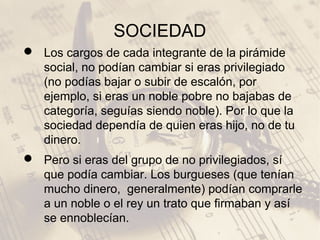 SOCIEDAD
 Los cargos de cada integrante de la pirámide
social, no podían cambiar si eras privilegiado
(no podías bajar o subir de escalón, por
ejemplo, si eras un noble pobre no bajabas de
categoría, seguías siendo noble). Por lo que la
sociedad dependía de quien eras hijo, no de tu
dinero.
 Pero si eras del grupo de no privilegiados, sí
que podía cambiar. Los burgueses (que tenían
mucho dinero, generalmente) podían comprarle
a un noble o el rey un trato que firmaban y así
se ennoblecían.
 