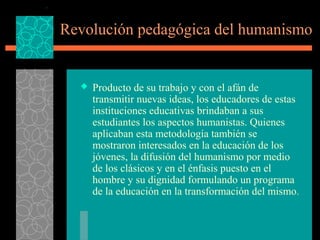 Revolución pedagógica del humanismo


     Producto de su trabajo y con el afán de
      transmitir nuevas ideas, los educadores de estas
      instituciones educativas brindaban a sus
      estudiantes los aspectos humanistas. Quienes
      aplicaban esta metodología también se
      mostraron interesados en la educación de los
      jóvenes, la difusión del humanismo por medio
      de los clásicos y en el énfasis puesto en el
      hombre y su dignidad formulando un programa
      de la educación en la transformación del mismo.
 