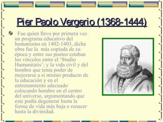 Pier Paolo Vergerio (1368-1444)
  Fue quien llevo por primera vez
un programa educativo del
humanismo en 1402-1403, dicha
obra fue la más copiada de su
época y entre sus puntos estaban
los vínculos entre el ‘Studio
Humanitatis’; y la vida civil y del
hombre que tenia poder de
mejorarse a si mismo producto de
la educación y en el
entrenamiento adecuado
colocando hombre en el centro
del universo, argumentando que
este podía degenerar hasta la
forma de vida más baja o renacer
hasta la divinidad.
 