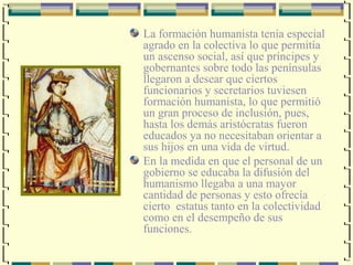La formación humanista tenia especial
agrado en la colectiva lo que permitía
un ascenso social, así que príncipes y
gobernantes sobre todo las penínsulas
llegaron a desear que ciertos
funcionarios y secretarios tuviesen
formación humanista, lo que permitió
un gran proceso de inclusión, pues,
hasta los demás aristócratas fueron
educados ya no necesitaban orientar a
sus hijos en una vida de virtud.
En la medida en que el personal de un
gobierno se educaba la difusión del
humanismo llegaba a una mayor
cantidad de personas y esto ofrecía
cierto estatus tanto en la colectividad
como en el desempeño de sus
funciones.
 