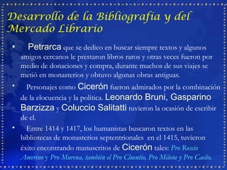 Desarrollo de la Bibliografía y del
Mercado Librario
 •     Petrarca que se dedico en buscar siempre textos y algunos
     amigos cercanos le prestaron libros raros y otras veces fueron por
     medio de donaciones y compra, durante muchos de sus viajes se
     metió en monasterios y obtuvo algunas obras antiguas.
 •   Personajes como Cicerón fueron admirados por la combinación
   de la elocuencia y la política. Leonardo Bruni, Gasparino
   Barzizza y Coluccio Salitatti tuvieron la ocasión de escribir
   de el.
 •   Entre 1414 y 1417, los humanistas buscaron textos en las
   bibliotecas de monasterios septentrionales en el 1415, tuvieron
   éxito encontrando manuscritos de Cicerón tales: Pro Roscio
   Amerino y Pro Murena, también el Pro Cluentio, Pro Milone y Pro Caelio.
 
