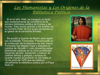 Los Humanistas y Los Orígenes de la
                   Biblioteca Pública.
•     El en el año 1444, se inauguro un local
    que posteriormente se convertiría en la
    primera biblioteca pública de Europa y del
    mundo. Esto ocurre gracias a los sueños de
    un hombre Palla Strozzi quien pensando en
    la iglesia de la santísima trinidad.

•     Se acudió a Cosme de Medici para asistir
                                                         Palla Strozzi
    con el bibliófilo Tommaso Parentucelli en
    la confección de la biblioteca de San marco.
    Tommaso fue elegido Papa y adquiere el
    nombre de Nicolás V, creo proyectos paras
    bibliotecas públicas en la corte pontificada
    haciendo escribir, transcribir y traducir de
    códices latinos y griegos y aunque su
    muerte impidió el proyecto no fue hasta el
    15 de junio de 1475 que se instituyo
    oficialmente la biblioteca pública por el Papa
    Sixto IV.
                                                     Tommaso Parentucelli
 
