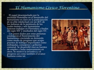 El Humanismo Cívico Florentino
•     El papel desempeñado por la
    sociedad Florentina en el desarrollo del
    humanismo es claro en la participación
    de su elite intelectual con un 26% de
    los italianos de la península de los
    cuales treinta y seis humanistas
    famosos trabajan en Florentina a finales
    del siglo XIV y mediados del siglo XV.
•     Los pasos dados por estas personas
    condujeron el florecimiento del
    humanismo creciendo su demanda
    como modo de progreso que ocupo
    puestos de trabajos importantes como
    embajadas, consejeros y gobierno
    comunal. Se desarrolló nuevas fuentes
    de empleo y hubo mejoramiento en
    otros. Se motivó la inventiva y el
    progreso así como también el avance
    humano como tal.
 