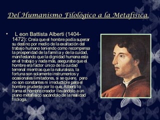 Del Humanismo Filológico a la Metafísica.
                              Metafísica

•    L eon Battista Alberti (1404-
    1472): Creía que el hombre podía superar
    su destino por medio de la exaltación del
    trabajo humano teniendo como recompensa
    la prosperidad de la familia y de la cuidad,
    manifestando que la dignidad humana esta
    en el trabajo y nada más, aseguraba que el
    hombre era factor único de la cuidad
    terrenal mientras que la naturaleza, la
    fortuna son solamente instrumentos y
    ocasionales limitadores, si se quiere, pero
    no son constantes ni irreductible para el
    hombre prudente por lo que, Alberti lo
    llama el hombre creador llevándolo a un
    plano metafísico sacándolo de la realidad
    filóloga.
 