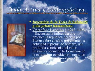 Vida Activa y Contemplativa.

       • Invención de la Tesis de Salutatti
         y del primer humanismo.
       • Cristoforo Landino (1424?- 1498):
           Encuentra la influencia que
         produce la republica descrita por
         Platón sobre el sabio gobernante, su
         actividad suprema de hombre, una
         profunda conciencia del valor
         humano y social de la formación de
         la cultura por considerarlo como un
         óptimo ciudadano previamente
         instruido.
 