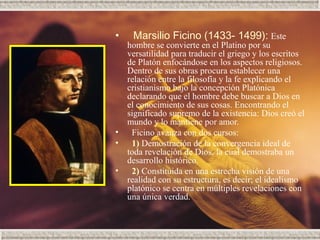 •    Marsilio Ficino (1433- 1499): Este
  hombre se convierte en el Platino por su
  versatilidad para traducir el griego y los escritos
  de Platón enfocándose en los aspectos religiosos.
  Dentro de sus obras procura establecer una
  relación entre la filosofía y la fe explicando el
  cristianismo bajo la concepción Platónica
  declarando que el hombre debe buscar a Dios en
  el conocimiento de sus cosas. Encontrando el
  significado supremo de la existencia: Dios creó el
  mundo y lo mantiene por amor.
•  Ficino avanza con dos cursos:
•  1) Demostración de la convergencia ideal de
  toda revelación de Dios, la cual demostraba un
  desarrollo histórico.
•  2) Constituida en una estrecha visión de una
  realidad con su estructura, es decir; el idealismo
  platónico se centra en múltiples revelaciones con
  una única verdad.
 