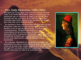 •    Pico Della Mirándola (1463-1494):
    Discípulo de Ficino sigue con su teoría y en -el discurso
    sobre la divinidad del hombre- ubica al mismo como un
    intelectual que se convierte en ángel y en hijo de Dios
    diciendo que hay que hacer de un lado los materiales
    terrenales apreciando menos lo que pertenece al mundo
    para estar más cerca de la divinidad.
•     Su similitud a Dios esta en su libre albedrío para escoger
    decisiones, cada una con una consecuencia propia. El
    hombre es un ser que puede con todo, si se lo propone
    voluntariamente. Mirándola profundizó la íntima
    concordancia de las afirmaciones del pensamiento,
    queriendo decir; el pensamiento humano unifica toda la
    variedad de actitudes que registra la historia de la filosofía
    en una sola organización capaz de albergar toda la
    humanidad.
•     Sin embargo, Mirándola no fue un fiel exponente del
    humanismo su vida se concentró en su deseo de aprender
    e hizo de un lado todo, siendo después de la primera mitad
    del siglo XV, un fuerte critico del humanismo filosófico y
    retórico pues paso su vida en la contemplación.
 