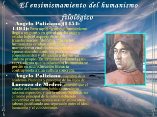 El ensimismamiento del humanismo
                                    filológico
•    Angelo Poliziano (1454-
    1494): Para aquel tiempo el humanismo
    llegó a un punto en que el perdía auge y
    estaba bajo el aspecto de una
    transformación filológica. Ahora los
    humanistas estaban concientes,
    mantuvieron cualidades superiores de otras
    épocas abandonando los nuevos
    conocimientos y obligando a definir un
    ámbito propio. En Ermolao Barbaro (1410-
    1471), afirma que la educación humanista se
    perdió en una educación literaria
    contrapuesta a una cultura concreta.
•      Ángelo Poliziano, miembro de la
    academia Platónica y preceptor de los hijos de
    Lorenzo de Medeci, entendió que el
    estudio del humanismo había alcanzado su
    máxima expresión, y que la misma dejaba de ser
    el motor principal de la cultura debiendo
    convertirse en una técnica auxiliar en los otros
    saberes justificando una separación entre el ideal
    humanista y el conocimiento.
 