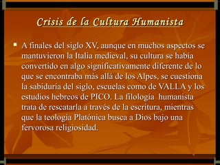 Crisis de la Cultura Humanista
   A finales del siglo XV, aunque en muchos aspectos se
    mantuvieron la Italia medieval, su cultura se había
    convertido en algo significativamente diferente de lo
    que se encontraba más allá de los Alpes, se cuestiona
    la sabiduría del siglo, escuelas como de VALLA y los
    estudios hebreos de PICO. La filología humanista
    trata de rescatarla a través de la escritura, mientras
    que la teología Platónica busca a Dios bajo una
    fervorosa religiosidad.
 
